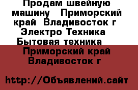 Продам швейную машину - Приморский край, Владивосток г. Электро-Техника » Бытовая техника   . Приморский край,Владивосток г.